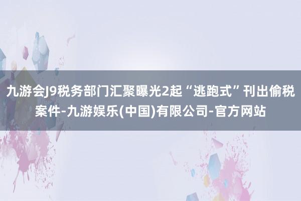 九游会J9税务部门汇聚曝光2起“逃跑式”刊出偷税案件-九游娱乐(中国)有限公司-官方网站