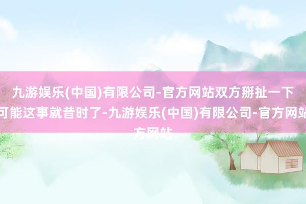 九游娱乐(中国)有限公司-官方网站双方掰扯一下可能这事就昔时了-九游娱乐(中国)有限公司-官方网站