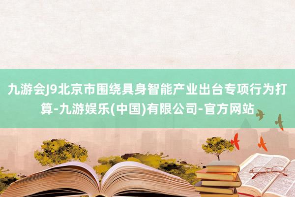 九游会J9北京市围绕具身智能产业出台专项行为打算-九游娱乐(中国)有限公司-官方网站