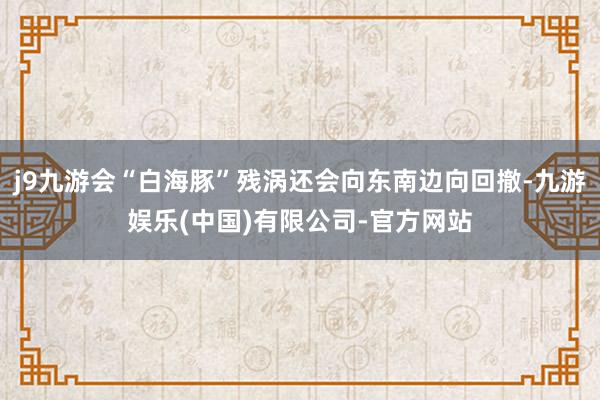 j9九游会“白海豚”残涡还会向东南边向回撤-九游娱乐(中国)有限公司-官方网站