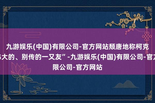 九游娱乐(中国)有限公司-官方网站颓唐地称柯克为“伟大的、别传的一又友”-九游娱乐(中国)有限公司-官方网站