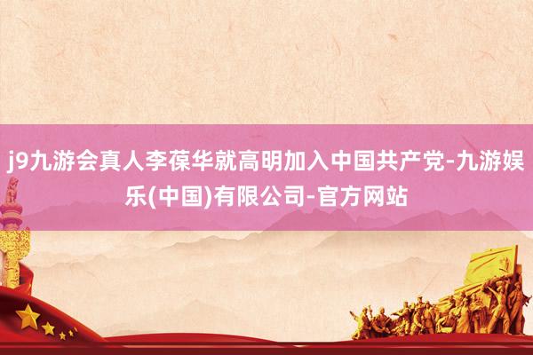 j9九游会真人李葆华就高明加入中国共产党-九游娱乐(中国)有限公司-官方网站