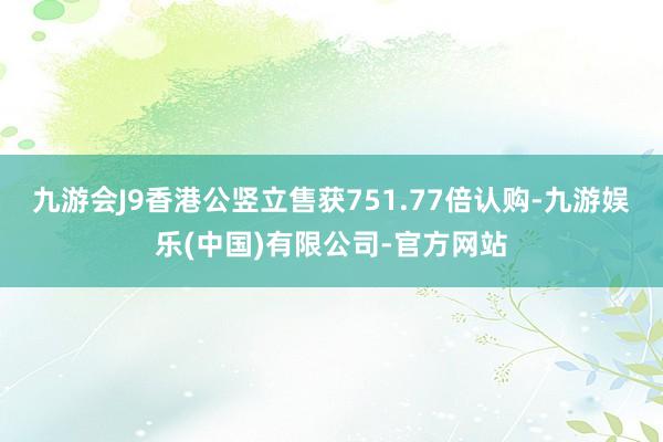 九游会J9香港公竖立售获751.77倍认购-九游娱乐(中国)有限公司-官方网站