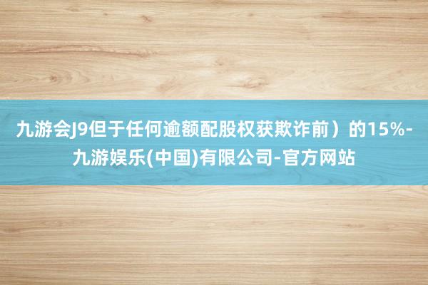 九游会J9但于任何逾额配股权获欺诈前）的15%-九游娱乐(中国)有限公司-官方网站