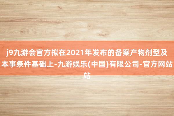 j9九游会官方拟在2021年发布的备案产物剂型及本事条件基础上-九游娱乐(中国)有限公司-官方网站