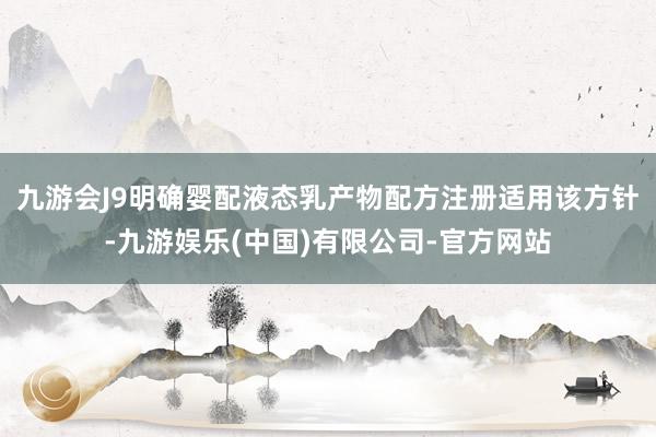 九游会J9明确婴配液态乳产物配方注册适用该方针-九游娱乐(中国)有限公司-官方网站