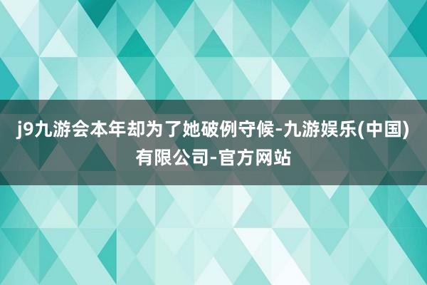 j9九游会本年却为了她破例守候-九游娱乐(中国)有限公司-官方网站