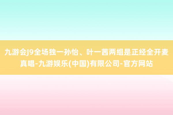 九游会J9全场独一孙怡、叶一茜两组是正经全开麦真唱-九游娱乐(中国)有限公司-官方网站