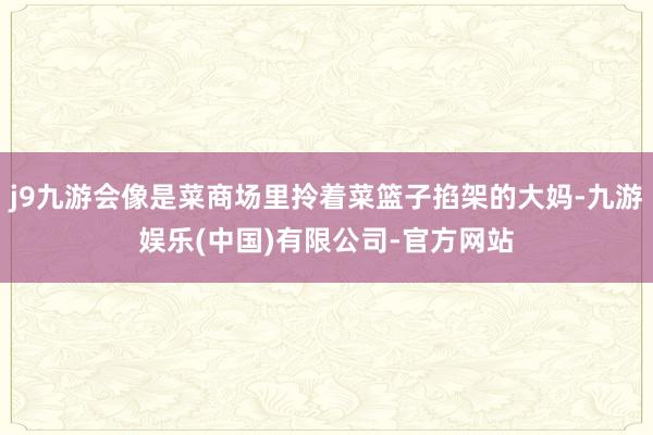 j9九游会像是菜商场里拎着菜篮子掐架的大妈-九游娱乐(中国)有限公司-官方网站
