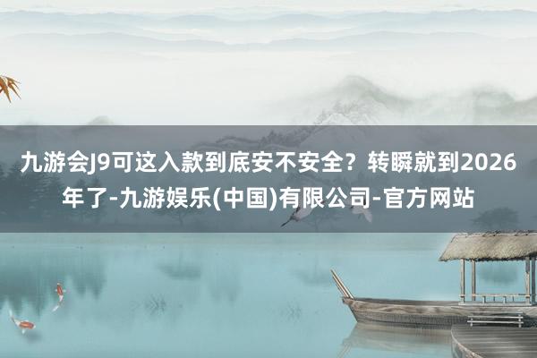 九游会J9可这入款到底安不安全？转瞬就到2026年了-九游娱乐(中国)有限公司-官方网站