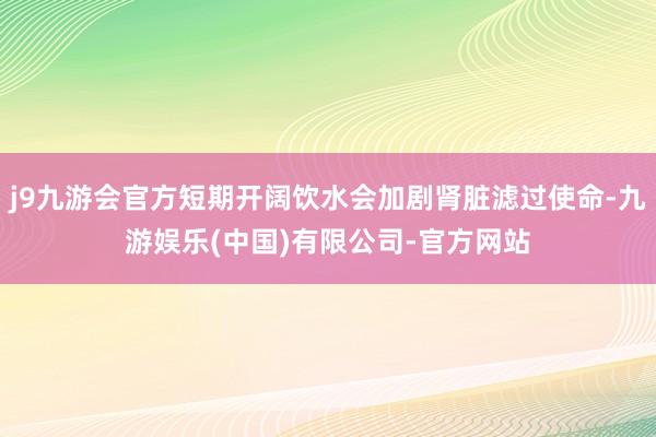 j9九游会官方短期开阔饮水会加剧肾脏滤过使命-九游娱乐(中国)有限公司-官方网站