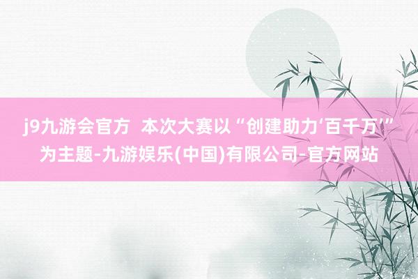 j9九游会官方  本次大赛以“创建助力‘百千万’”为主题-九游娱乐(中国)有限公司-官方网站