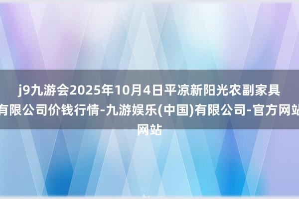 j9九游会2025年10月4日平凉新阳光农副家具有限公司价钱行情-九游娱乐(中国)有限公司-官方网站