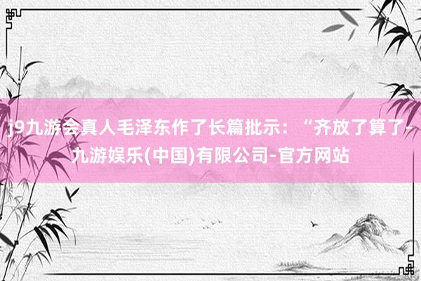 j9九游会真人毛泽东作了长篇批示：“齐放了算了-九游娱乐(中国)有限公司-官方网站