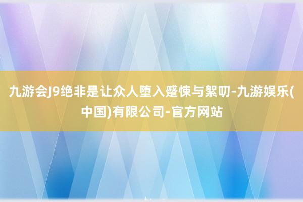 九游会J9绝非是让众人堕入蹙悚与絮叨-九游娱乐(中国)有限公司-官方网站
