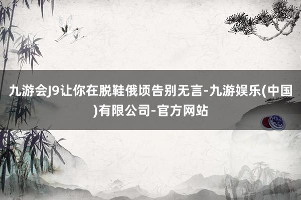 九游会J9让你在脱鞋俄顷告别无言-九游娱乐(中国)有限公司-官方网站