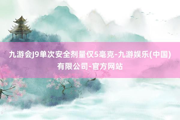 九游会J9单次安全剂量仅5毫克-九游娱乐(中国)有限公司-官方网站