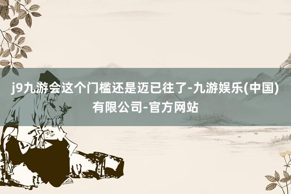 j9九游会这个门槛还是迈已往了-九游娱乐(中国)有限公司-官方网站