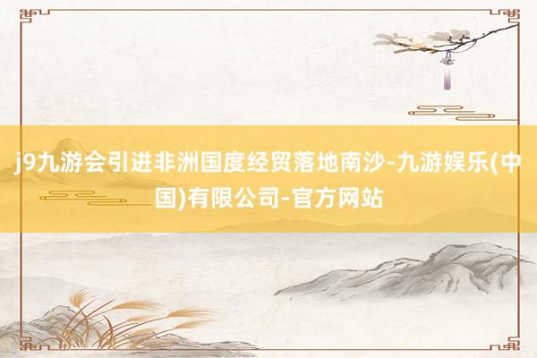 j9九游会引进非洲国度经贸落地南沙-九游娱乐(中国)有限公司-官方网站