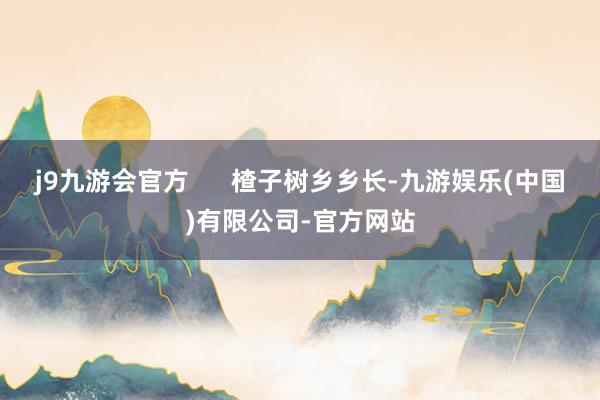 j9九游会官方      楂子树乡乡长-九游娱乐(中国)有限公司-官方网站