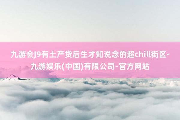 九游会J9有土产货后生才知说念的超chill街区-九游娱乐(中国)有限公司-官方网站