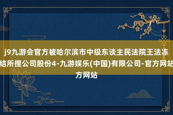 j9九游会官方被哈尔滨市中级东谈主民法院王法冻结所捏公司股份4-九游娱乐(中国)有限公司-官方网站