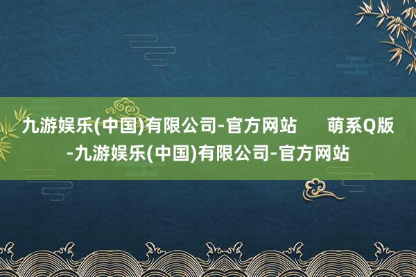 九游娱乐(中国)有限公司-官方网站 萌系Q版-九游娱乐(中国)有限公司-官方网站