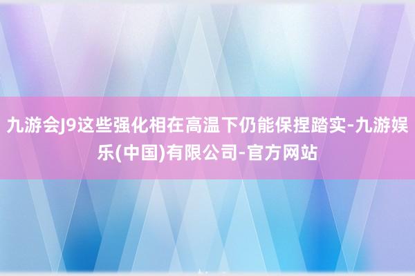九游会J9这些强化相在高温下仍能保捏踏实-九游娱乐(中国)有限公司-官方网站