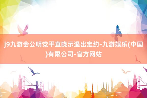 j9九游会公明党平直晓示退出定约-九游娱乐(中国)有限公司-官方网站