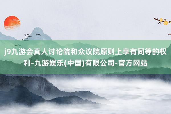 j9九游会真人讨论院和众议院原则上享有同等的权利-九游娱乐(中国)有限公司-官方网站