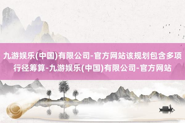 九游娱乐(中国)有限公司-官方网站该规划包含多项行径筹算-九游娱乐(中国)有限公司-官方网站