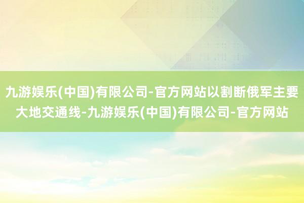九游娱乐(中国)有限公司-官方网站以割断俄军主要大地交通线-九游娱乐(中国)有限公司-官方网站
