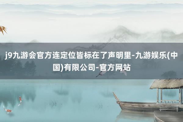 j9九游会官方连定位皆标在了声明里-九游娱乐(中国)有限公司-官方网站