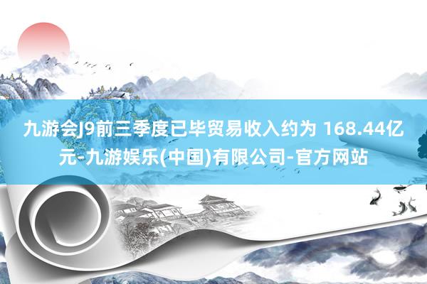 九游会J9前三季度已毕贸易收入约为 168.44亿元-九游娱乐(中国)有限公司-官方网站
