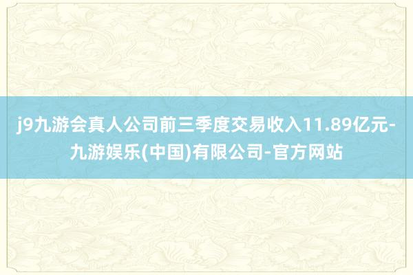 j9九游会真人公司前三季度交易收入11.89亿元-九游娱乐(中国)有限公司-官方网站
