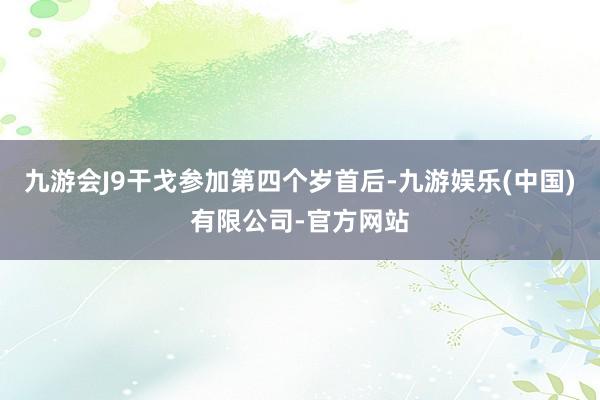 九游会J9干戈参加第四个岁首后-九游娱乐(中国)有限公司-官方网站