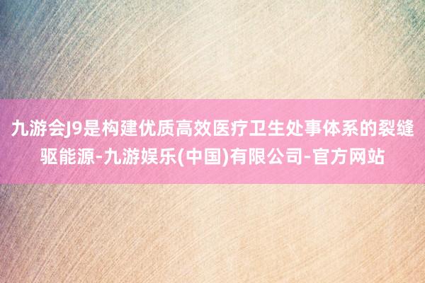 九游会J9是构建优质高效医疗卫生处事体系的裂缝驱能源-九游娱乐(中国)有限公司-官方网站