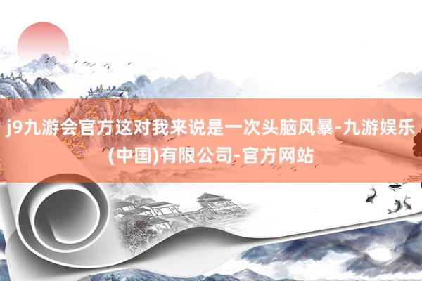 j9九游会官方这对我来说是一次头脑风暴-九游娱乐(中国)有限公司-官方网站