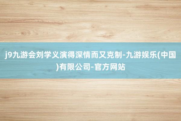 j9九游会刘学义演得深情而又克制-九游娱乐(中国)有限公司-官方网站