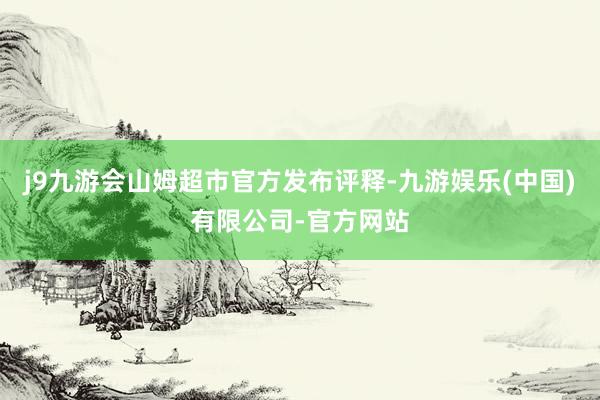 j9九游会山姆超市官方发布评释-九游娱乐(中国)有限公司-官方网站