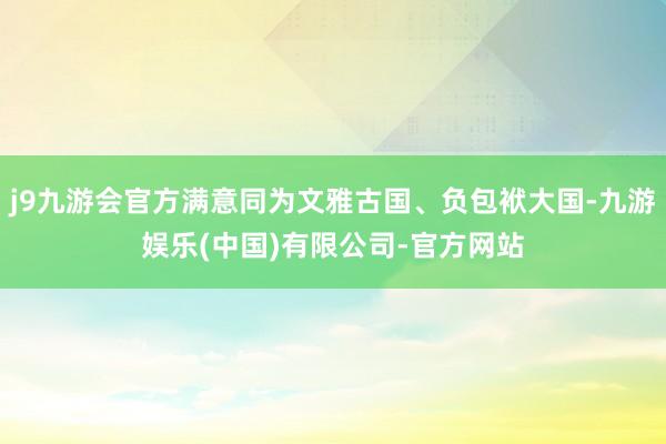 j9九游会官方满意同为文雅古国、负包袱大国-九游娱乐(中国)有限公司-官方网站