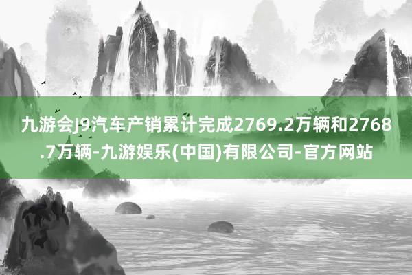 九游会J9汽车产销累计完成2769.2万辆和2768.7万辆-九游娱乐(中国)有限公司-官方网站