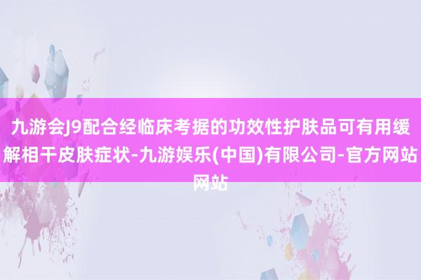 九游会J9配合经临床考据的功效性护肤品可有用缓解相干皮肤症状-九游娱乐(中国)有限公司-官方网站