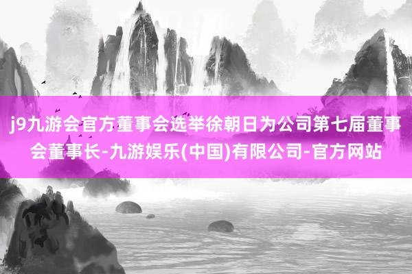 j9九游会官方董事会选举徐朝日为公司第七届董事会董事长-九游娱乐(中国)有限公司-官方网站