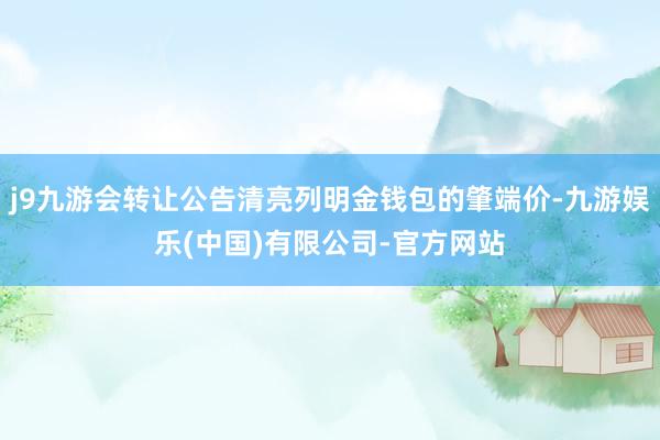 j9九游会转让公告清亮列明金钱包的肇端价-九游娱乐(中国)有限公司-官方网站