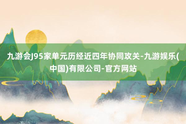 九游会J95家单元历经近四年协同攻关-九游娱乐(中国)有限公司-官方网站