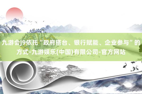 九游会J9依托“政府搭台、银行赋能、企业参与”的方式-九游娱乐(中国)有限公司-官方网站
