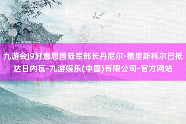 九游会J9好意思国陆军部长丹尼尔·德里斯科尔已抵达日内瓦-九游娱乐(中国)有限公司-官方网站