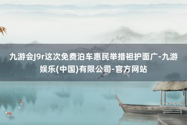 九游会J9r　　这次免费泊车惠民举措袒护面广-九游娱乐(中国)有限公司-官方网站
