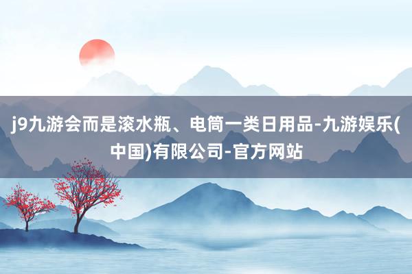 j9九游会而是滚水瓶、电筒一类日用品-九游娱乐(中国)有限公司-官方网站